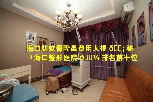 海口肋软骨隆鼻费用大揭 🐡 秘「海口整形医院 🌼 排名前十位」